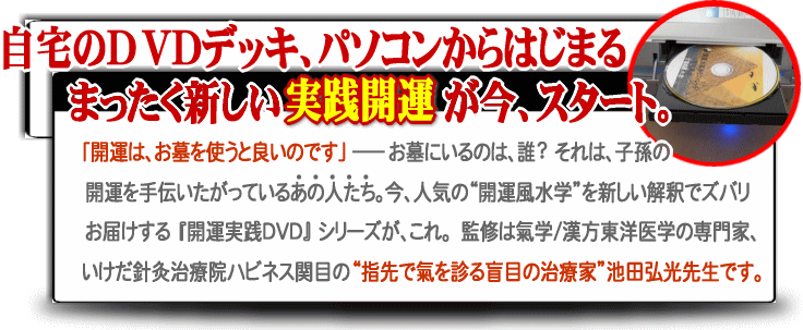 自宅のDVDデッキ、パソコンからはじまるまったく新しい実践開運が今、スタート。「開運は、お墓を使うと良いのです」お墓にいるのは誰?それは子孫の開運を手伝いたがっているあの人たち。今、人気の開運風水学を新しい解釈でズバリお届けする「開運実践DVD」シリーズがこれ。監修は氣学/漢方東洋医学の専門家、いけだ鍼灸治療院ハピネス関目の指先で氣を診る盲目の治療家池田弘光先生です。
